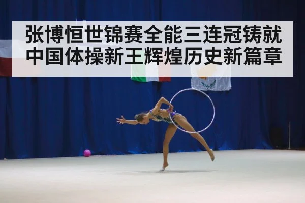 张博恒世锦赛全能三连冠铸就中国体操新王辉煌历史新篇章